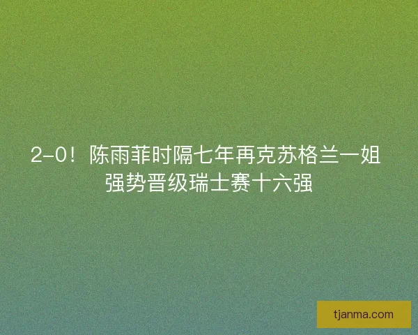 2-0！陈雨菲时隔七年再克苏格兰一姐 强势晋级瑞士赛十六强