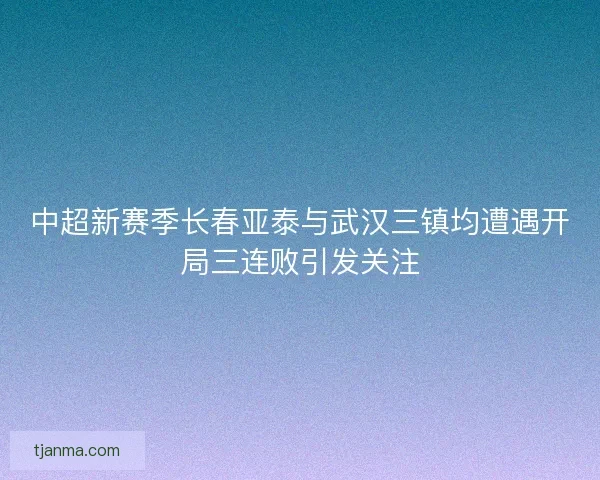 中超新赛季长春亚泰与武汉三镇均遭遇开局三连败引发关注