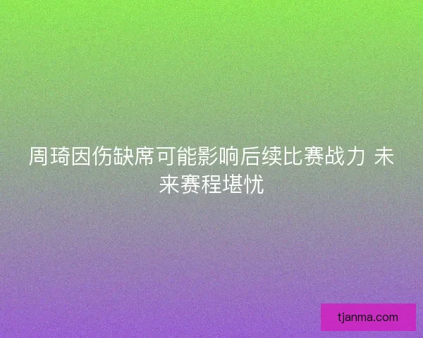 周琦因伤缺席可能影响后续比赛战力 未来赛程堪忧