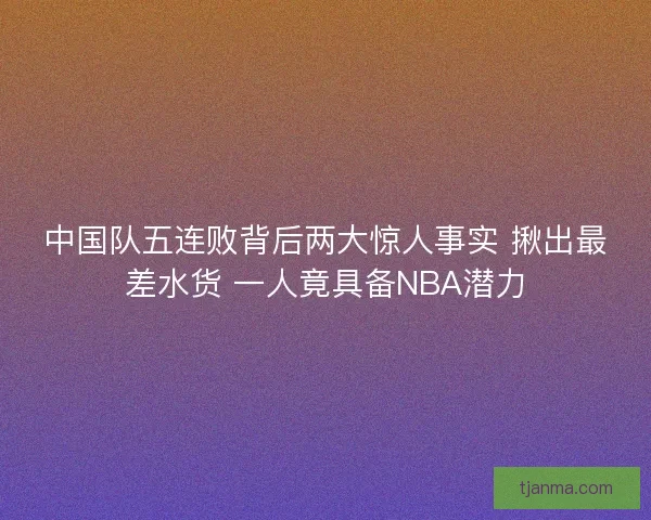 中国队五连败背后两大惊人事实 揪出最差水货 一人竟具备NBA潜力 中国队五连败背后两大惊人事实 揪出最差水货 一人竟具备NBA潜力
