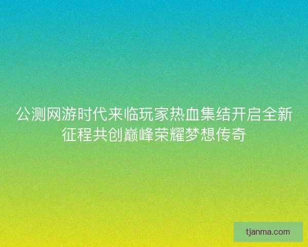 公测网游时代来临玩家热血集结开启全新征程共创巅峰荣耀梦想传奇