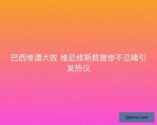 巴西惨遭大败 维尼修斯数据惨不忍睹引发热议 巴西惨遭大败 维尼修斯数据惨不忍睹引发热议
