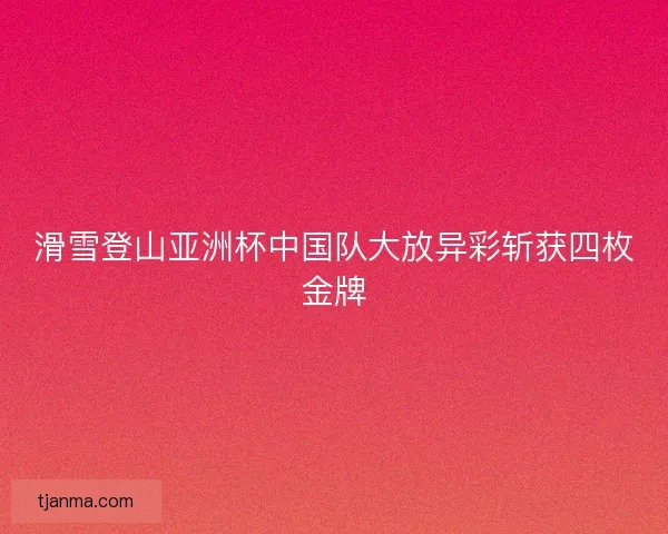 滑雪登山亚洲杯中国队大放异彩斩获四枚金牌 滑雪登山亚洲杯中国队大放异彩斩获四枚金牌