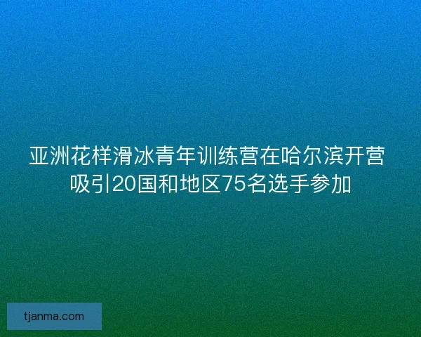 亚洲花样滑冰青年训练营在哈尔滨开营 吸引20国和地区75名选手参加