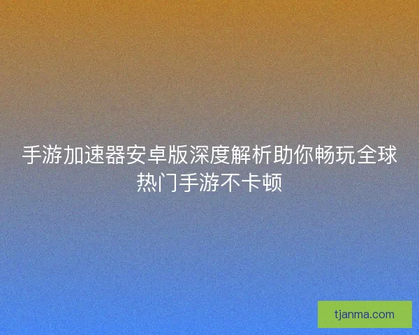手游加速器安卓版深度解析助你畅玩全球热门手游不卡顿