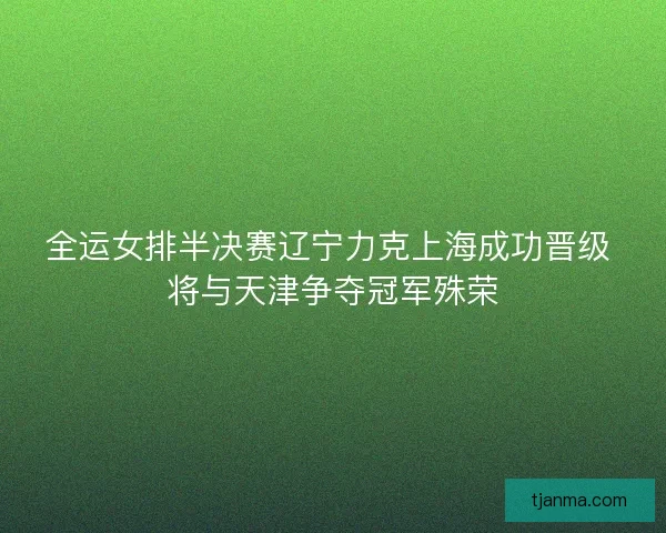 全运女排半决赛辽宁力克上海成功晋级 将与天津争夺冠军殊荣