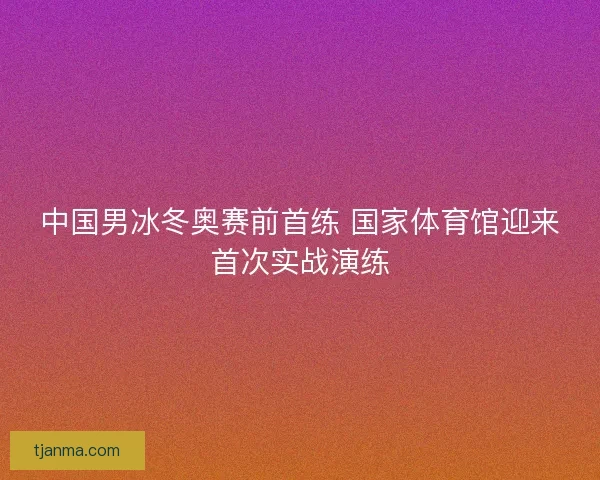 中国男冰冬奥赛前首练 国家体育馆迎来首次实战演练