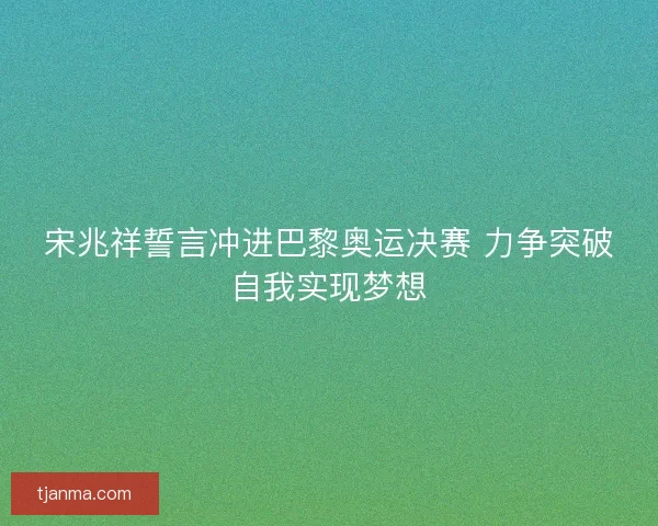 宋兆祥誓言冲进巴黎奥运决赛 力争突破自我实现梦想