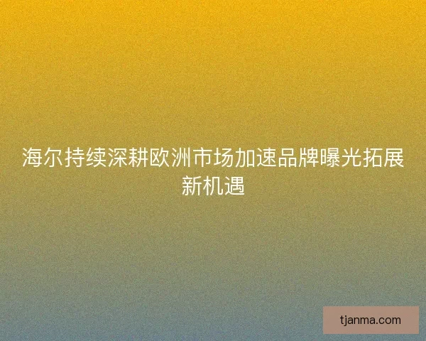 海尔持续深耕欧洲市场加速品牌曝光拓展新机遇