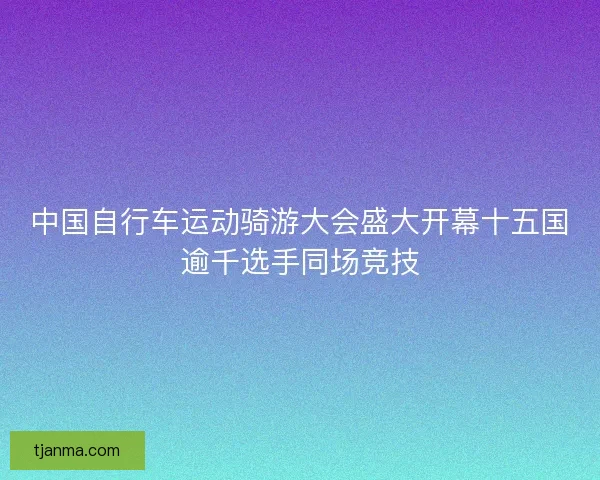 中国自行车运动骑游大会盛大开幕十五国逾千选手同场竞技