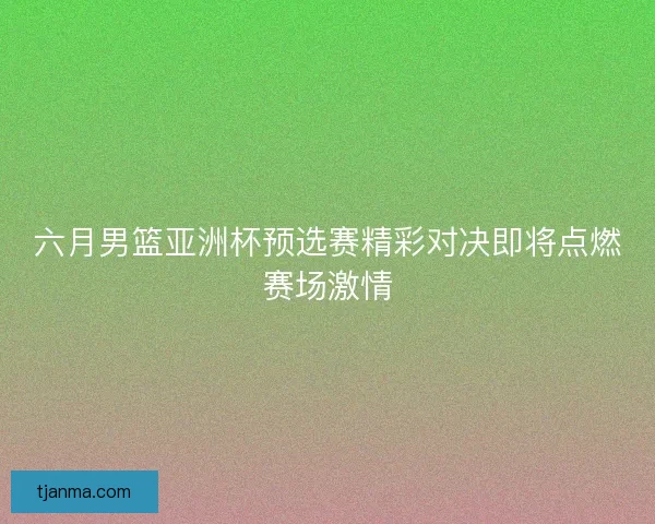 六月男篮亚洲杯预选赛精彩对决即将点燃赛场激情