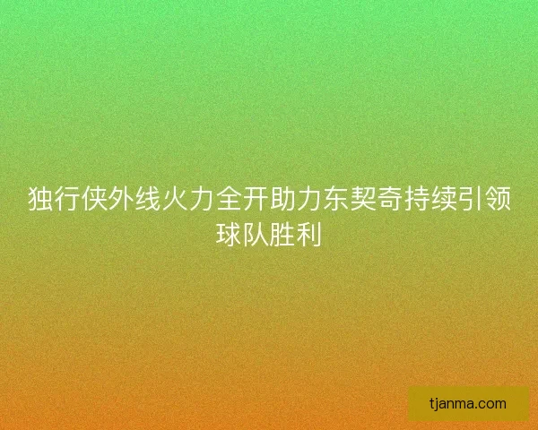 独行侠外线火力全开助力东契奇持续引领球队胜利