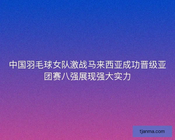 中国羽毛球女队激战马来西亚成功晋级亚团赛八强展现强大实力 中国羽毛球女队激战马来西亚成功晋级亚团赛八强展现强大实力