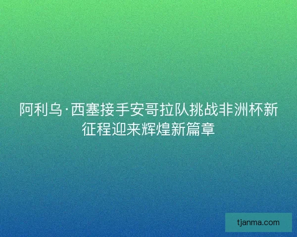 阿利乌·西塞接手安哥拉队挑战非洲杯新征程迎来辉煌新篇章